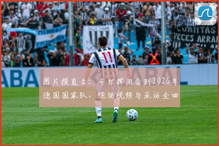 图片报直击:卡尔挥泪告别2026年德国国家队,现场视频与采访全回顾,退役原因深度解析
