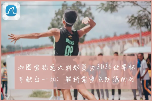 加图索称意大利球员为2026世界杯可献出一切;解析需重点防范的对手犯规伎俩