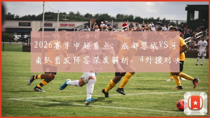2026赛季中超看点：成都蓉城VS河南队首发阵容深度解析，4外援对决及韦世豪状态前瞻