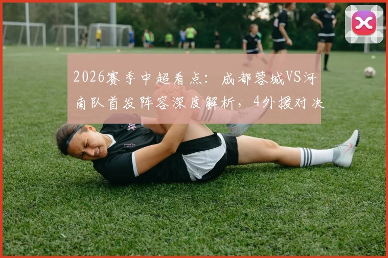 2026赛季中超看点:成都蓉城VS河南队首发阵容深度解析,4外援对决及韦世豪状态前瞻