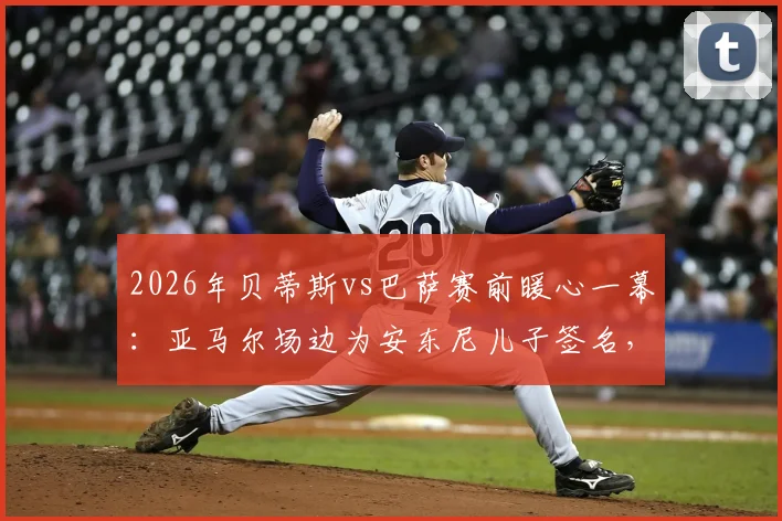 2026年贝蒂斯vs巴萨赛前暖心一幕：亚马尔场边为安东尼儿子签名，小球迷梦想成真瞬间回顾