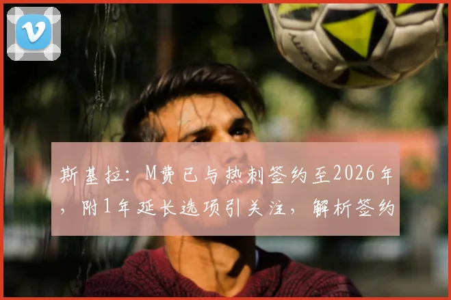 斯基拉：M费已与热刺签约至2026年，附1年延长选项引关注，解析签约细节与未来影响