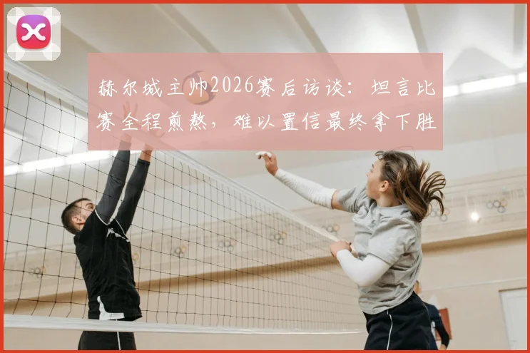 赫尔城主帅2026赛后访谈：坦言比赛全程煎熬，难以置信最终拿下胜利