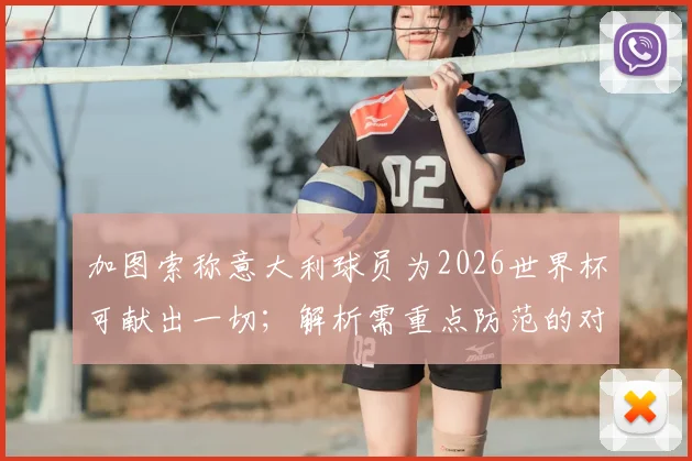 加图索称意大利球员为2026世界杯可献出一切；解析需重点防范的对手犯规伎俩
