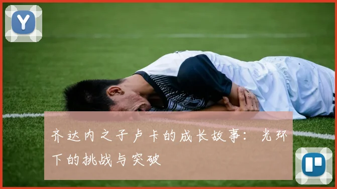 齐达内之子卢卡的成长故事:光环下的挑战与突破