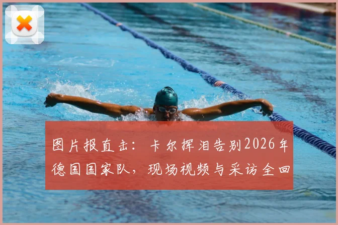 图片报直击：卡尔挥泪告别2026年德国国家队，现场视频与采访全回顾，退役原因深度解析