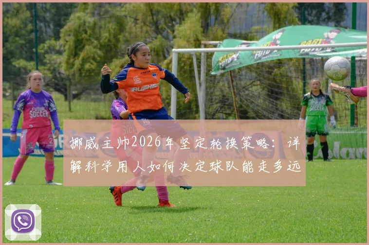 挪威主帅2026年坚定轮换策略：详解科学用人如何决定球队能走多远