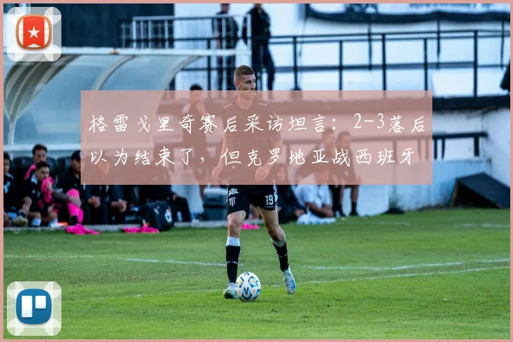 格雷戈里奇赛后采访坦言:2-3落后以为结束了,但克罗地亚战西班牙虽非热门,仍有取胜机会,附2026年欧洲杯球队心态深度解析
