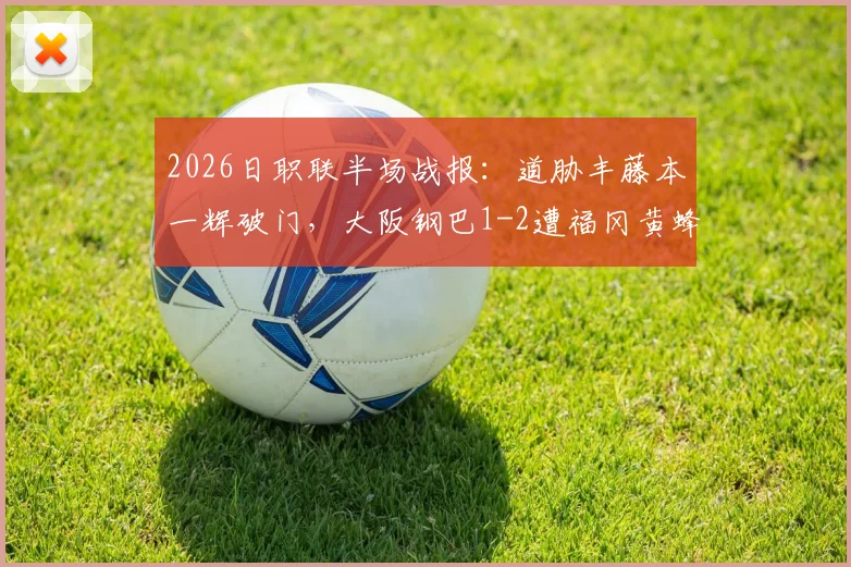 2026日职联半场战报:道胁丰藤本一辉破门,大阪钢巴1-2遭福冈黄蜂逆转,实时积分榜分析