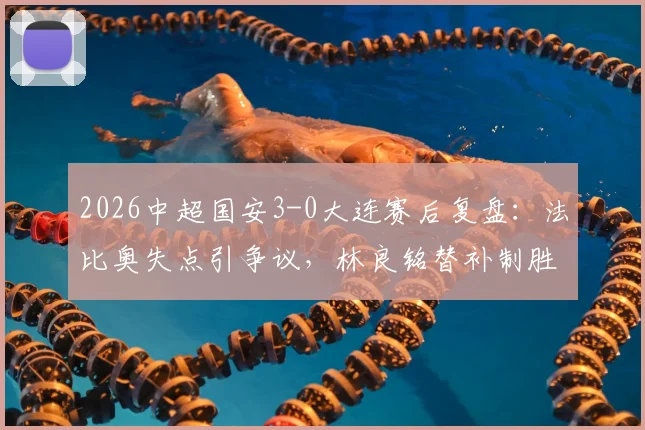 2026中超国安3-0大连赛后复盘：法比奥失点引争议，林良铭替补制胜，十人国安战术解析