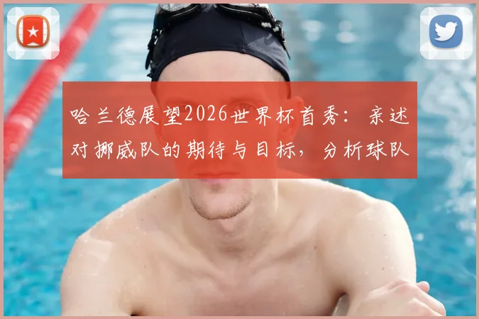 哈兰德展望2026世界杯首秀：亲述对挪威队的期待与目标，分析球队晋级前景