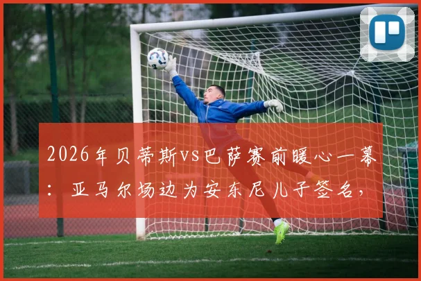 2026年贝蒂斯vs巴萨赛前暖心一幕:亚马尔场边为安东尼儿子签名,小球迷梦想成真瞬间回顾