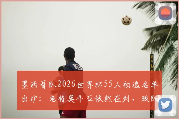 墨西哥队2026世界杯55人初选名单出炉:老将奥乔亚依然在列,狼队前锋希门尼斯领衔攻击线