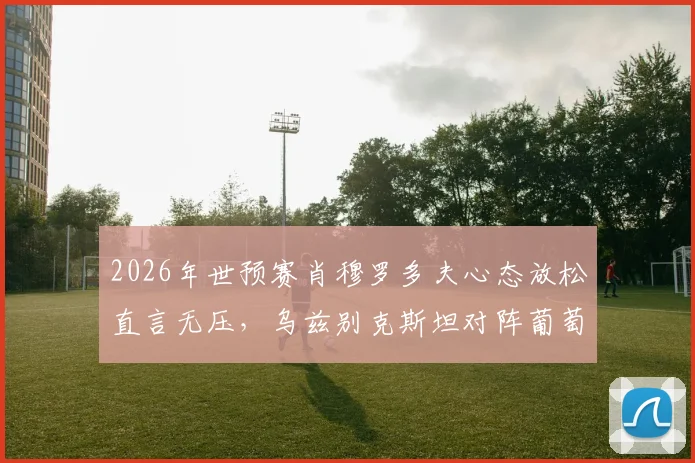 2026年世预赛肖穆罗多夫心态放松直言无压，乌兹别克斯坦对阵葡萄牙如何备战？