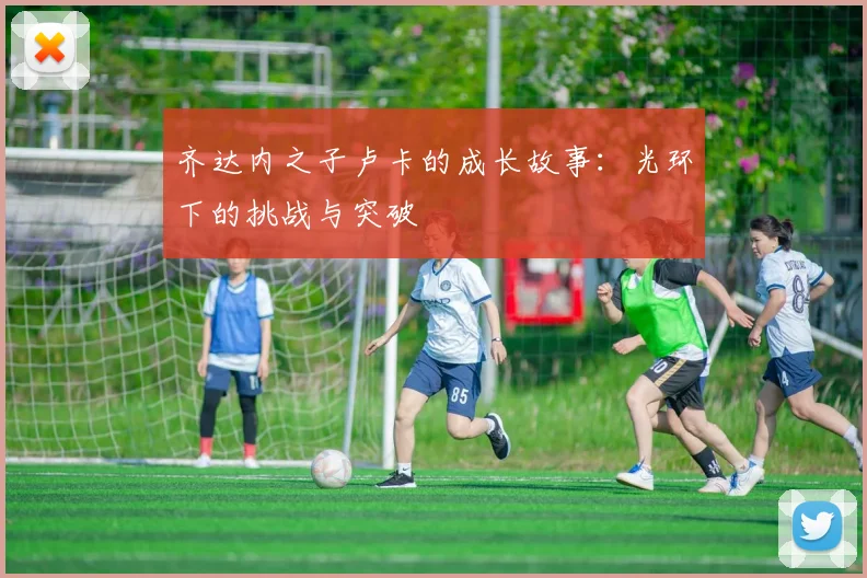 齐达内之子卢卡的成长故事：光环下的挑战与突破