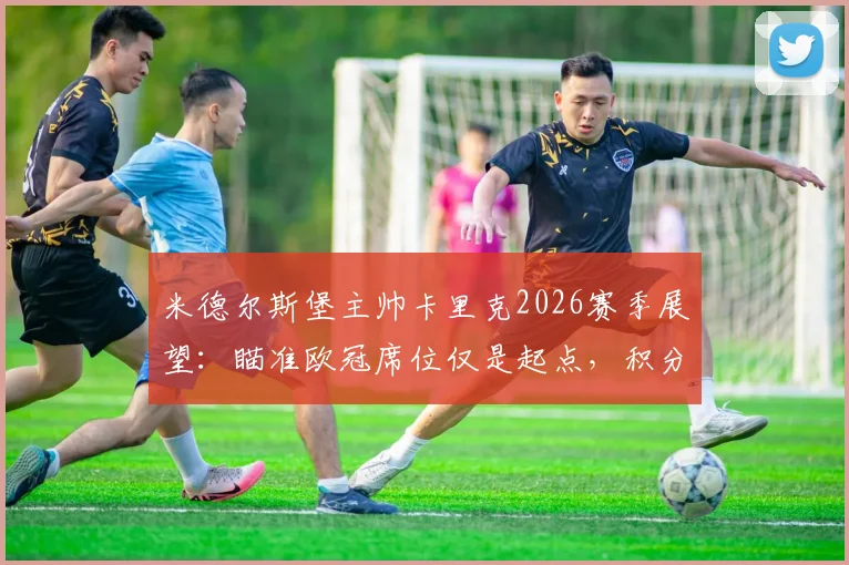 米德尔斯堡主帅卡里克2026赛季展望：瞄准欧冠席位仅是起点，积分榜爬升才是核心挑战