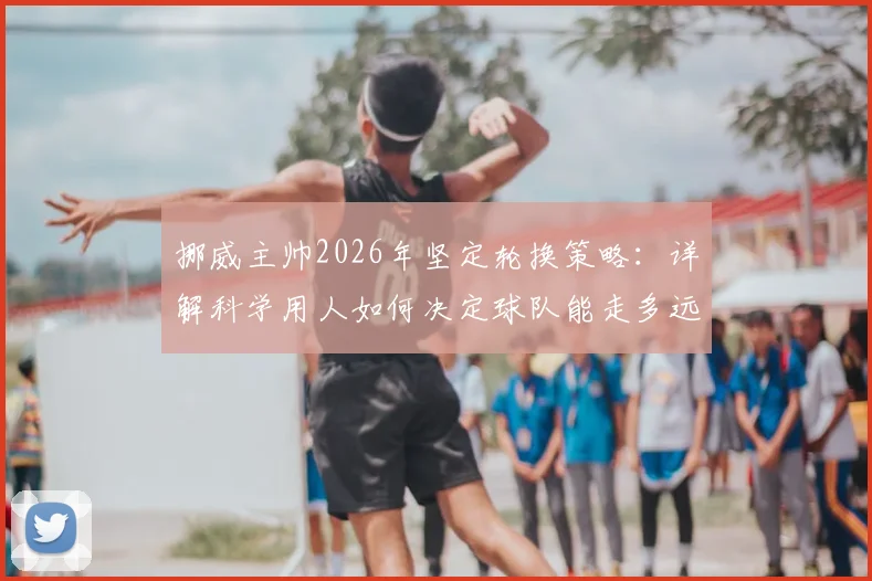 挪威主帅2026年坚定轮换策略：详解科学用人如何决定球队能走多远