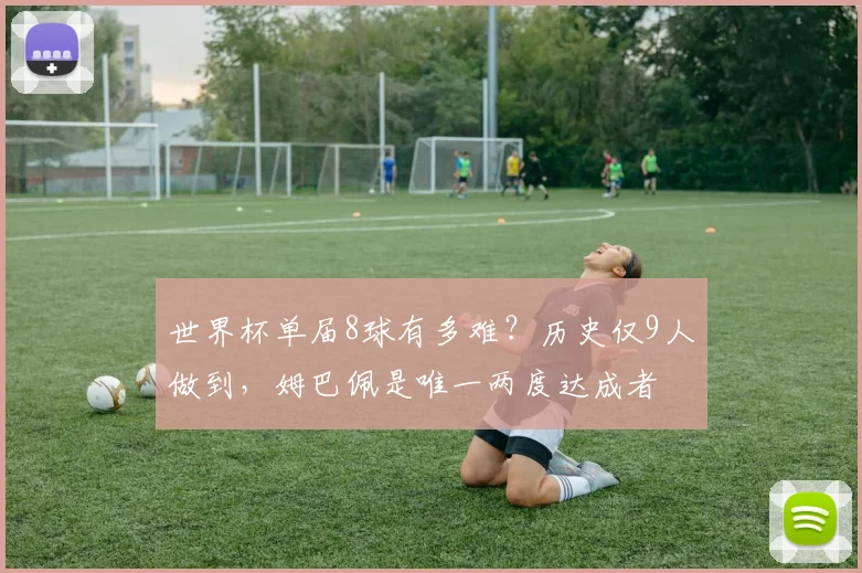世界杯单届8球有多难？历史仅9人做到，姆巴佩是唯一两度达成者