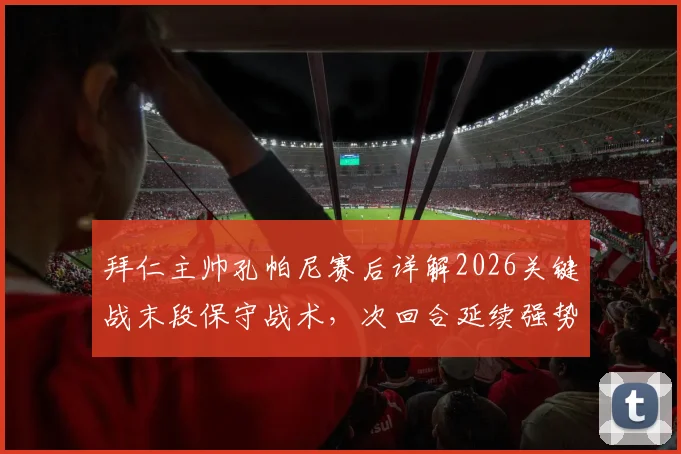 拜仁主帅孔帕尼赛后详解2026关键战末段保守战术，次回合延续强势表现成晋级胜负手